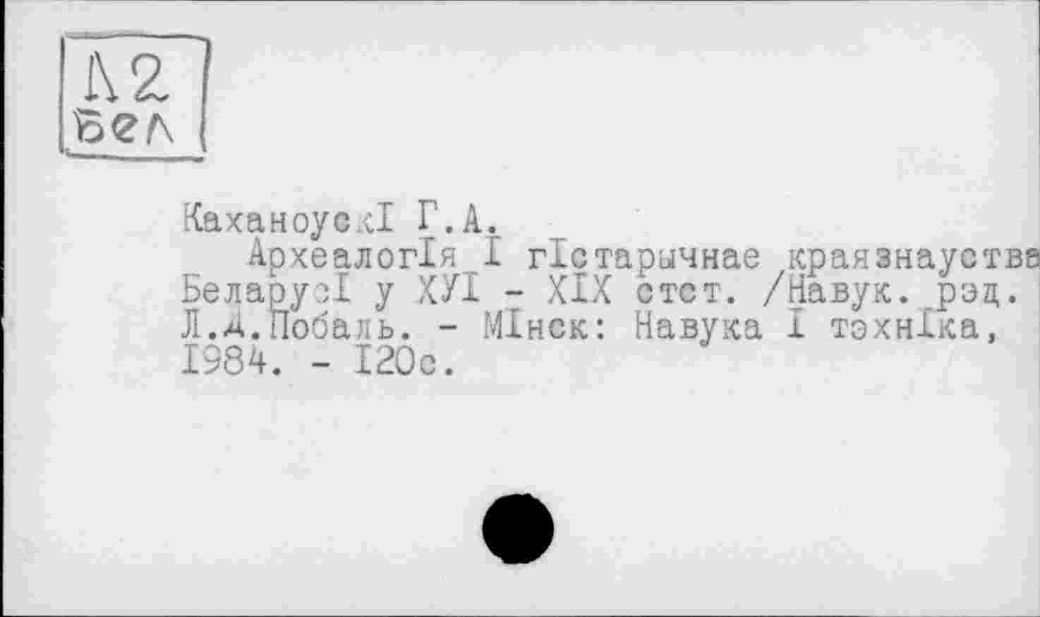 ﻿К 2 бел
КаханоусН Г.А.
Археалогія І гістарьічнае краяанауства БеларусІ у ХУІ - XIX стст. /Навук. рэд. Л.Д.Побаль. - МІнск: Навука I тэхнХка, 1984. - 120с.